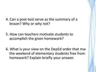 4. Can a post-test serve as the summary of a
   lesson? Why or why not?

5. How can teachers motivate students to
   accomplish the given homework?

6. What is your view on the DepEd order that made
   the weekend of elementary students free from
   homework? Explain briefly your answer.
 
