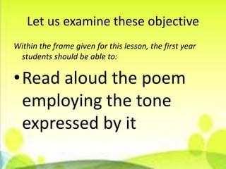 Let us examine these objective
Within the frame given for this lesson, the first year
 students should be able to:

•Read aloud the poem
 employing the tone
 expressed by it
 