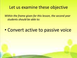 Let us examine these objective
Within the frame given for this lesson, the second year
 students should be able to:


• Convert active to passive voice
 