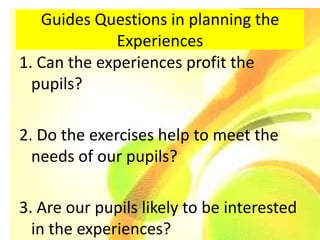 Guides Questions in planning the
             Experiences
1. Can the experiences profit the
  pupils?

2. Do the exercises help to meet the
  needs of our pupils?

3. Are our pupils likely to be interested
  in the experiences?
 