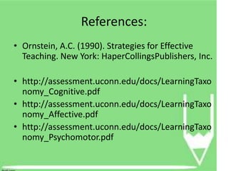 References:
• Ornstein, A.C. (1990). Strategies for Effective
  Teaching. New York: HaperCollingsPublishers, Inc.

• http://assessment.uconn.edu/docs/LearningTaxo
  nomy_Cognitive.pdf
• http://assessment.uconn.edu/docs/LearningTaxo
  nomy_Affective.pdf
• http://assessment.uconn.edu/docs/LearningTaxo
  nomy_Psychomotor.pdf
 