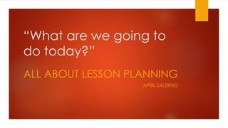 “What are we going to
do today?”
ALL ABOUT LESSON PLANNING
APRIL SALERNO
 