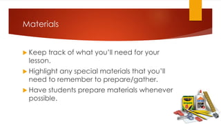 Materials
 Keep track of what you’ll need for your
lesson.
 Highlight any special materials that you’ll
need to remember to prepare/gather.
 Have students prepare materials whenever
possible.
 