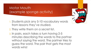 Motor Mouth
(example sponge activity)
1. Students pick any 5-10 vocabulary words
from lessons they’ve studied.
2. They write them on a secret list.
3. In pairs, each takes a turn having 2-5
minutes describing the words to the partner
without saying the word. The partner tries to
guess the word. The pair that gets the most
words wins!
 