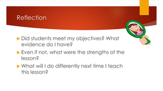Reflection
 Did students meet my objectives? What
evidence do I have?
 Even if not, what were the strengths of the
lesson?
 What will I do differently next time I teach
this lesson?
 