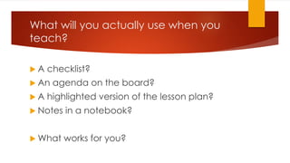 What will you actually use when you
teach?
 A checklist?
 An agenda on the board?
 A highlighted version of the lesson plan?
 Notes in a notebook?
 What works for you?
 