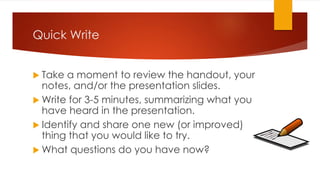 Quick Write
 Take a moment to review the handout, your
notes, and/or the presentation slides.
 Write for 3-5 minutes, summarizing what you
have heard in the presentation.
 Identify and share one new (or improved)
thing that you would like to try.
 What questions do you have now?
 