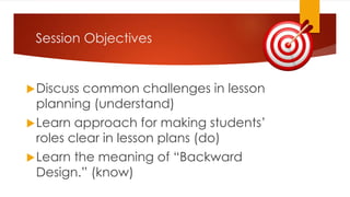 Session Objectives
Discuss common challenges in lesson
planning (understand)
Learn approach for making students’
roles clear in lesson plans (do)
Learn the meaning of “Backward
Design.” (know)
 