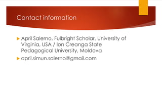 Contact information
 April Salerno, Fulbright Scholar, University of
Virginia, USA / Ion Creanga State
Pedagogical University, Moldova
 april.simun.salerno@gmail.com
 