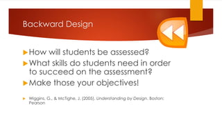 Backward Design
How will students be assessed?
What skills do students need in order
to succeed on the assessment?
Make those your objectives!
 Wiggins, G., & McTighe, J. (2005). Understanding by Design. Boston:
Pearson
 