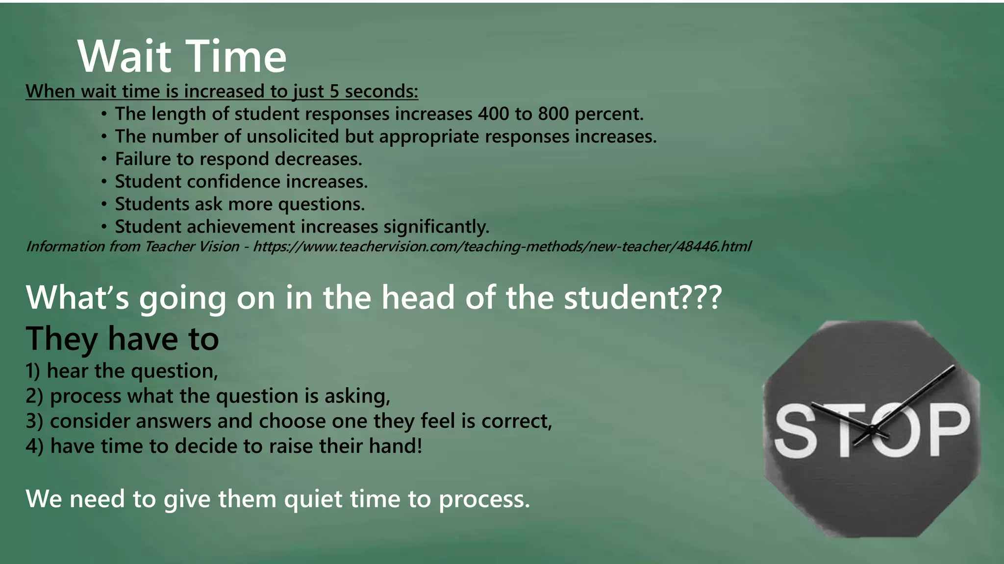 Wait Time
When wait time is increased to just 5 seconds:
• The length of student responses increases 400 to 800 percent.
• The number of unsolicited but appropriate responses increases.
• Failure to respond decreases.
• Student confidence increases.
• Students ask more questions.
• Student achievement increases significantly.
Information from Teacher Vision - https://www.teachervision.com/teaching-methods/new-teacher/48446.html
What’s going on in the head of the student???
They have to
1) hear the question,
2) process what the question is asking,
3) consider answers and choose one they feel is correct,
4) have time to decide to raise their hand!
We need to give them quiet time to process.
 