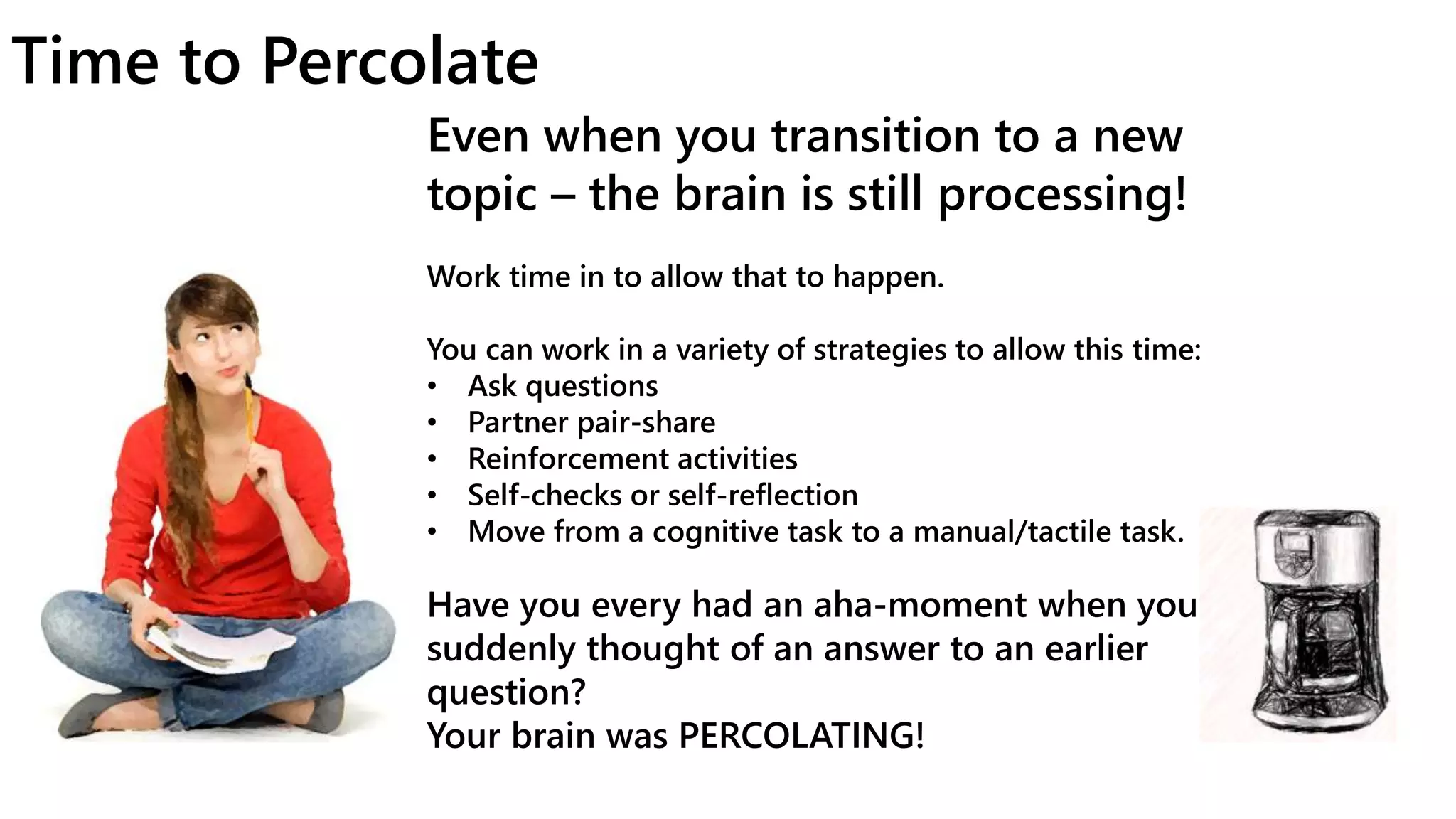 Time to Percolate
Even when you transition to a new
topic – the brain is still processing!
Work time in to allow that to happen.
You can work in a variety of strategies to allow this time:
• Ask questions
• Partner pair-share
• Reinforcement activities
• Self-checks or self-reflection
• Move from a cognitive task to a manual/tactile task.
Have you every had an aha-moment when you
suddenly thought of an answer to an earlier
question?
Your brain was PERCOLATING!
 