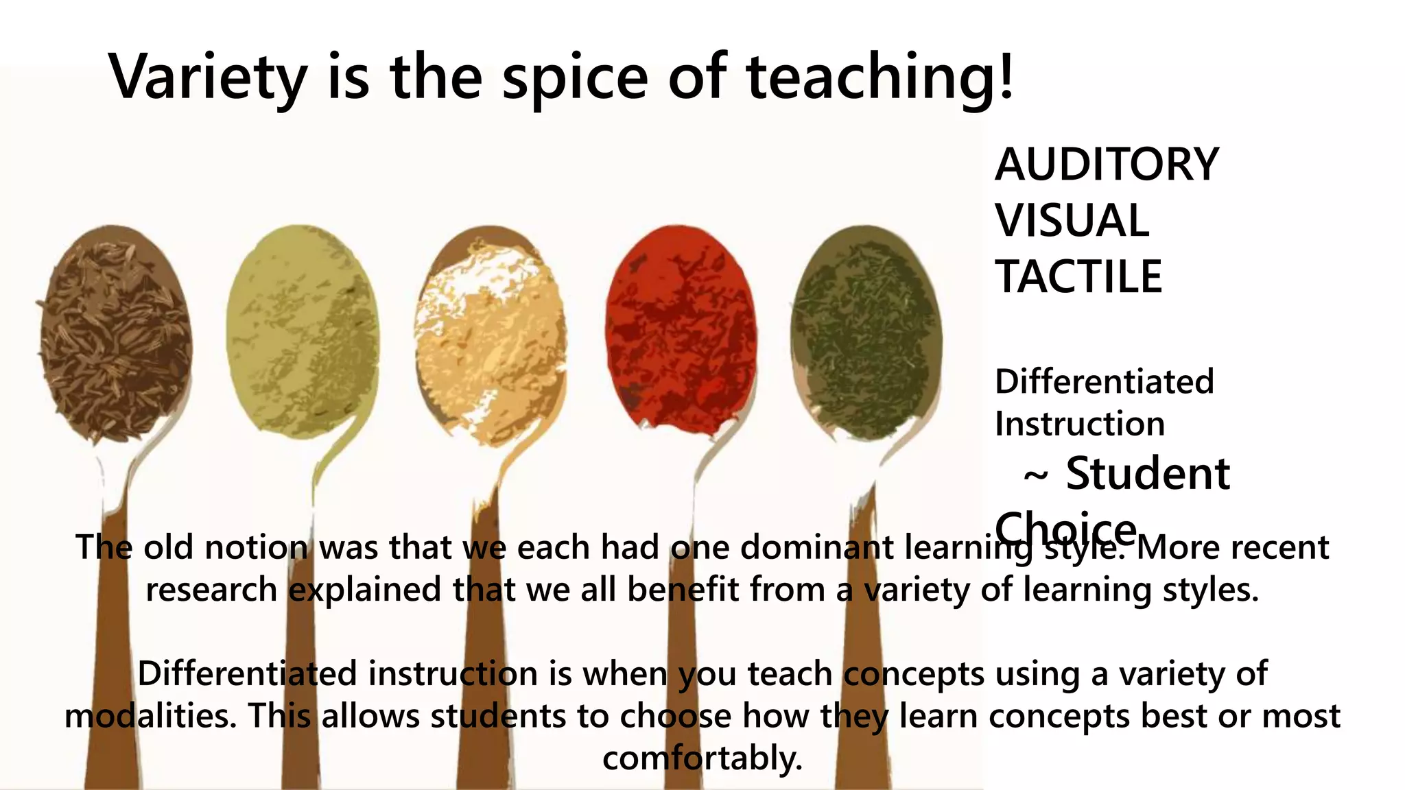 Variety is the spice of teaching!
AUDITORY
VISUAL
TACTILE
Differentiated
Instruction
~ Student
ChoiceThe old notion was that we each had one dominant learning style. More recent
research explained that we all benefit from a variety of learning styles.
Differentiated instruction is when you teach concepts using a variety of
modalities. This allows students to choose how they learn concepts best or most
comfortably.
 