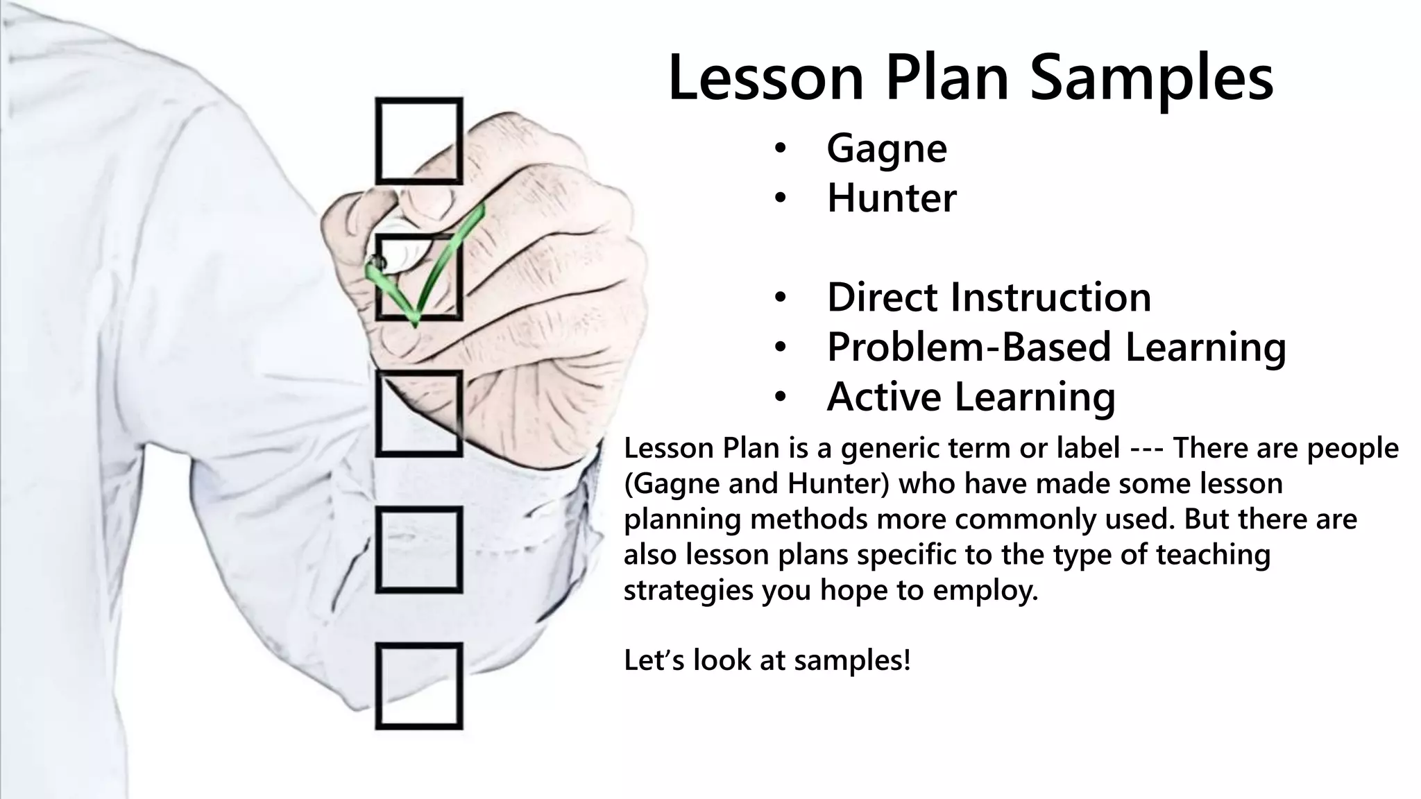 Lesson Plan Samples
• Gagne
• Hunter
• Direct Instruction
• Problem-Based Learning
• Active Learning
Lesson Plan is a generic term or label --- There are people
(Gagne and Hunter) who have made some lesson
planning methods more commonly used. But there are
also lesson plans specific to the type of teaching
strategies you hope to employ.
Let’s look at samples!
 