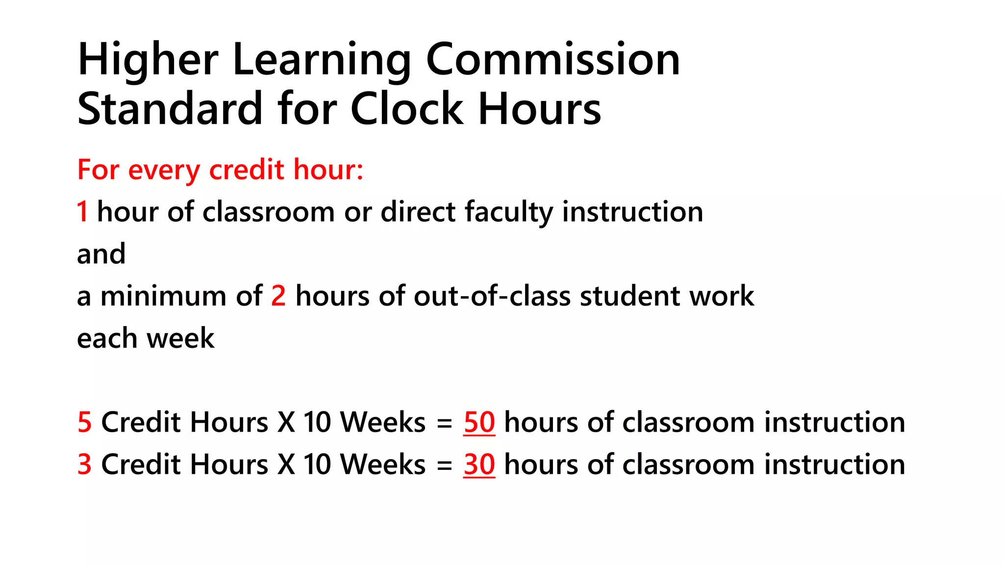 Higher Learning Commission
Standard for Clock Hours
For every credit hour:
1 hour of classroom or direct faculty instruction
and
a minimum of 2 hours of out-of-class student work
each week
5 Credit Hours X 10 Weeks = 50 hours of classroom instruction
3 Credit Hours X 10 Weeks = 30 hours of classroom instruction
 