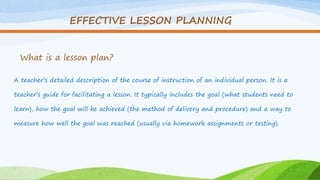 EFFECTIVE LESSON PLANNING
What is a lesson plan?
A teacher’s detailed description of the course of instruction of an individual person. It is a
teacher’s guide for facilitating a lesson. It typically includes the goal (what students need to
learn), how the goal will be achieved (the method of delivery and procedure) and a way to
measure how well the goal was reached (usually via homework assignments or testing).
 