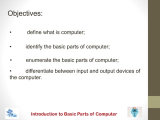 Objectives:
• define what is computer;
• identify the basic parts of computer;
• enumerate the basic parts of computer;
• differentiate between input and output devices of
the computer.
 