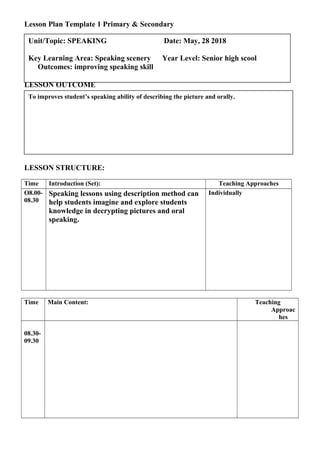 Lesson Plan Template 1 Primary & Secondary
LESSON OUTCOME
LESSON STRUCTURE:
Time Introduction (Set): Teaching Approaches
O8.00-
08.30
Speaking lessons using description method can
help students imagine and explore students
knowledge in decrypting pictures and oral
speaking.
Individually
Time Main Content: Teaching
Approac
hes
08.30-
09.30
To improves student’s speaking ability of describing the picture and orally.
Unit/Topic: SPEAKING Date: May, 28 2018
Key Learning Area: Speaking scenery Year Level: Senior high scool
Outcomes: improving speaking skill
 