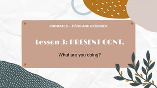 Lesson 3: PRESENT CONT.
What are you doing?
 