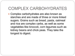 COMPLEX CARBOHYDRATES 
 Complex carbohydrates are also known as 
starches and are made of three or more linked 
sugars. Grains such as bread, pasta, oatmeal 
and rice are complex carbs, as well as some 
vegetables like broccoli, corn legumes such as 
kidney beans and chick peas. They take the 
longest to digest. 
 