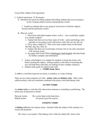 Lesson Plan: Subject-Verb agreement
I. Explicit instruction: 15-20 minutes
A. Introduce the lesson by telling students that telling students that you are going to
review locating subjects (nouns) and predicates (verbs).
2. Explain to students that we are going to review how to find the subjects
(nouns) and the predicates (verbs).
B. What are verbs?
1. Elicit from individual students what a verb is….how would they explain
it to another student?
2. Explain that there are two basic types of verbs: action and linking verbs
and that we are going to start with action verbs, like run, hit, fall, etc.
3. Elicit what a subject is? Then write some simple nouns on the board,
like ball, dog, boy, bird, etc.
4. Explain that there are several types of nouns, but we are only concerned
with concrete nouns.
5. See pages 469 ff and 479ff in McDougal, Littell English, (the blue book)
for further examples and information.
1. Action verbs/Subject: It is simpler for students to locate the action verb
before locating the subject. Getting students in the habit of searching this
way will help them when they are looking at more complex sentences.
2. Student study guide for subjects and verbs
a. VERBS Study Sheet
A verb is a word that expresses an action, a condition, or a state of being.
There are two main categories of verbs: action verbs and linking verbs. Other verbs,
called auxiliary verbs are sometimes combined with action verbs and linking verbs.
ACTION VERBS
An action verb is a verb that tells what action someone or something is performing. The
action may be physical or mental.
Physical Action We worked hard on the fund drive.
Mental Action Everyone hoped for success.
LINKING VERBS
A linking verb does not express action. Instead it links the subject of the sentence to a
word in the predicate.
Mr. Jones is our teacher. (The linking verb is links the subject Mr. Jones to the
 