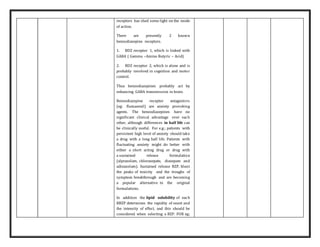 receptors has shed some light on the mode
of action.
There are presently 2 known
benzodiazepine receptors.
1. BDZ receptor 1, which is linked with
GABA ( Gamma –Amino Butyric – Acid)
2. BDZ receptor 2, which is alone and is
probably involved in cognition and motor
control.
Thus benzodiazepines probably act by
enhancing GABA transmission in brain.
Benzodiazepine receptor antagonists
(eg: flumazenil) are anxiety provoking
agents. The benzodiazepines have no
significant clinical advantage over each
other, although differences in half life can
be clinically useful. For e.g.; patients with
persistent high level of anxiety should take
a drug with a long half life. Patients with
fluctuating anxiety might do better with
either a short acting drug or drug with
a sustained release formulation
(alprazolam, chlorazepate, diazepam and
adinazolam). Sustained release BZP, blunt
the peaks of toxicity and the troughs of
symptom breakthrough and are becoming
a popular alternative to the original
formulations.
In addition the lipid solubility of each
BBZP determines the rapidity of onset and
the intensity of effect, and this should be
considered when selecting a BZP. FOR eg;
 