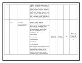 In general the treatment of BZP should be
brief and used during a time of specific
stress or for a specific indication. The
patient should be observed frequently
during the early days of treatment to
assess target symptom response and
monitor side effects so that the dose can be
adjusted as needed. Some patients, such as
those with [panic disorder, may require
daily dosing and long term BZP treatment.
8 2mins Explain the
pharmacological effect
of benzodiazepines
PHARMACOLOGIC EFFECTS
Benzodiazepines have generally depressing
effect on the CNS, including the limbic
system, the thalamus, the hypothalamus,
RAS. Benzodiazepines have five major
effects (Aston 2000) that are used
therapeutically to,
- Reduce anxiety
- Promote Sleep
- Prevent seizures
- Relax Muscles
- Produce amnesia
These drugs can cause several levels of CNS
depression, from sedation to anesthesia.
Benzodiazepines accomplish this by
sedating the patient and depressing the
inhibitory neuron that affect arousal.
Distribution results in feeling of euphoria
Lecture cum
discussion
Listening
and writing
PPT
What is the
pharmacologica
l effect of
benzodiazepine
s?
 