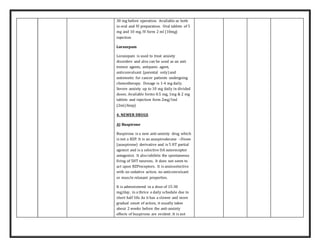 30 mg before operation. Available as both
in oral and IV preparation. Oral tablets of 5
mg and 10 mg. IV form 2 ml (10mg)
injection
Lorazepam
Lorazepam is used to treat anxiety
disorders and also can be used as an anti
tremor agents, antipanic agent,
anticonvulsant (parental only) and
antiemetic for cancer patients undergoing
chemotherapy. Dosage is 1-4 mg daily.
Severe anxiety up to 10 mg daily in divided
doses. Available forms 0.5 mg, 1mg & 2 mg
tablets and injection form 2mg/1ml
(2ml/Amp)
4. NEWER DRUGS
A) Buspirone
Buspirone is a new anti-anxiety drug which
is not a BZP. It is an azaspirodecane –Dione
(azaspirone) derivative and is 5 HT partial
agonist and is a selective DA autoreceptor
antagonist. It also inhibits the spontaneous
firing of 5HT neurons. It does not seem to
act upon BZPreceptors. It is anxioselective
with no sedative action, no anticonvulsant
or muscle relaxant properties.
It is administered in a dose of 15-30
mg/day, in a thrice a daily schedule due to
short half life. As it has a slower and more
gradual onset of action, it usually takes
about 2 weeks before the anti-anxiety
effects of buspirone are evident .It is not
 