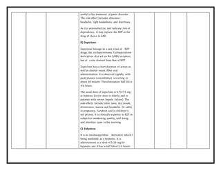 useful in the treatment of panic disorder.
The side effect includes dizziness,
headache, light headedness and diarrhoea.
As it is anxioselective, and lack any risk of
dependence, it may replace the BZP as the
drug of choice in GAD.
B) Zopiclone
Zopiclone belongs to a new class of BZP
drugs, the cyclopyrrolones. Cyclopyrrolone
derivatives also act on the GABA receptors,
but at a site distinct from that of BZP.
Zopiclone has a short duration of action as
well as shorter onset. After oral
administration it is observed rapidly, with
peak plasma concentration occurring in
about 60 minute. The elimination half life is
4-6 hours.
The usual dose of zopiclone is 3.75-7.5 mg
at bedtime (lower dose in elderly and in
patients with severe hepatic failure). The
side effects include bitter taste, dry mouth,
drowsiness, nausea and headache. Its safety
in pregnancy, lactation and in children is
not proven. It is clinically superior to BZP in
subjective awakening quality, well being
and attention span in the morning.
C) Zolpidem
It is an imidazopyridine derivative which I
being marketed as a hypnotic. It is
administered in a dose of 5-10 mg for
hypnotic use. It has a half lifeof 2-3 hours;
 