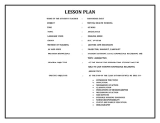 LESSON PLAN
NAME OF THE STUDENT TEACHER : SHIVENDRA DIXIT
SUBJECT : MENTAL HEALTH NURSING
TIME : 45 MINS
TOPIC : ANXIOLYTICS
LANGUAGE USED : ENGLISH, HINDI
GROUP : B.SC. 3RD YEAR
METHOD OF TEACHING : LECTURE CUM DISCUSSION
AV AIDS USED : PROJECTOR, HANDOUT, PAMPHLET
PREVIOUS KNOWLEDGE : STUDENT IS HAVING LITTLE KNOWLEDGE REGARDING THE
TOPIC ANXIOLYTICS
GENERAL OBJECTIVE : AT THE END OF THE SESSION CLASS STUDENT WILL BE
ABLE TO GAIN IN DEPTH KNOWLEDGE REGARDING
ANXIOLYTICS
SPECIFIC OBJECTIVE : AT THE END OF THE CLASS STUDENTS WILL BE ABLE TO-
 INTRODUCE THE TOPIC
 INDICATION
 MECHANISM OF ACTION
 CLASSIFICATION
 INDICATIONS OF BENZODIAZIPINE
 MECHANISM OF ACTION
 SIDE EFFECTS
 POSSIBLE NURSING DIAGNOSIS
 NURSES RESPONSIBILITY
 CLIENT AND FAMILY EDUCATION
 BIBLIOGRAPHY
 