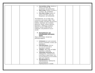 2. Intermediate acting- duration of
action is 5-8 hours. Eg;
amobarbital and pentobarbital.
3. Short acting- duration of action is
1-5 hours. Eg; secobarbital .
4. Ultra short acting- duration of
action is less than 1 hour. eg:
thiopentone and methohexital.
The barbiturates are no longer used
commonly as anti-anxiety agents. They
produce multiple side effects like excessive
sedation, respiratory and circulatory
depression, hepatic enzyme induction,
dependence, withdrawal symptoms,
rebound increase in REM sleep on
withdrawal, and potential for use in
suicide.
 Non-barbiturate, non
benzodiazepine anti anxiety
agents-
These can be further divided into
following categories.
1. Carbamates-not used commonly
because of potentials of abuse and
dependence.
2. Piperidinediones- this too
use not used now due to
dependence potential.
3. Alcohols- these drugs are highly
dependence producing.
4. Quinazoline derivatives- eg;
methaqualone. It had become a
street drug or drug of abuse. So it
was discontinued as an ant anxiety
agent and a hypnotic.
5. Anti-Histaminics-eg;
diphenhydramine, hydroxycine,
and promethazine.
Diphenhydramine is usually
 