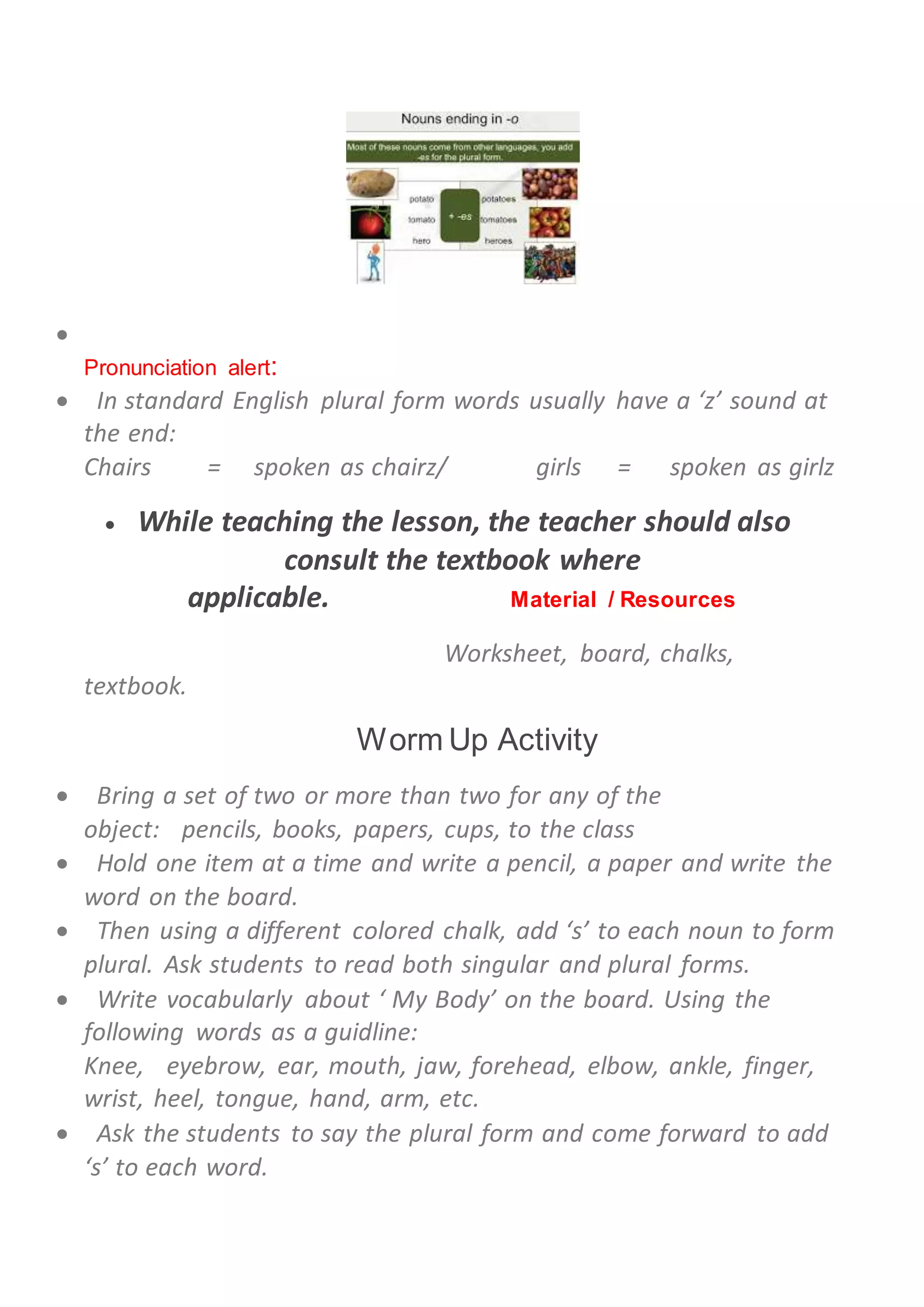 
Pronunciation alert:
 In standard English plural form words usually have a ‘z’ sound at
the end:
Chairs = spoken as chairz/ girls = spoken as girlz
 While teaching the lesson, the teacher should also
consult the textbook where
applicable. Material / Resources
Worksheet, board, chalks,
textbook.
Worm Up Activity
 Bring a set of two or more than two for any of the
object: pencils, books, papers, cups, to the class
 Hold one item at a time and write a pencil, a paper and write the
word on the board.
 Then using a different colored chalk, add ‘s’ to each noun to form
plural. Ask students to read both singular and plural forms.
 Write vocabularly about ‘ My Body’ on the board. Using the
following words as a guidline:
Knee, eyebrow, ear, mouth, jaw, forehead, elbow, ankle, finger,
wrist, heel, tongue, hand, arm, etc.
 Ask the students to say the plural form and come forward to add
‘s’ to each word.
 