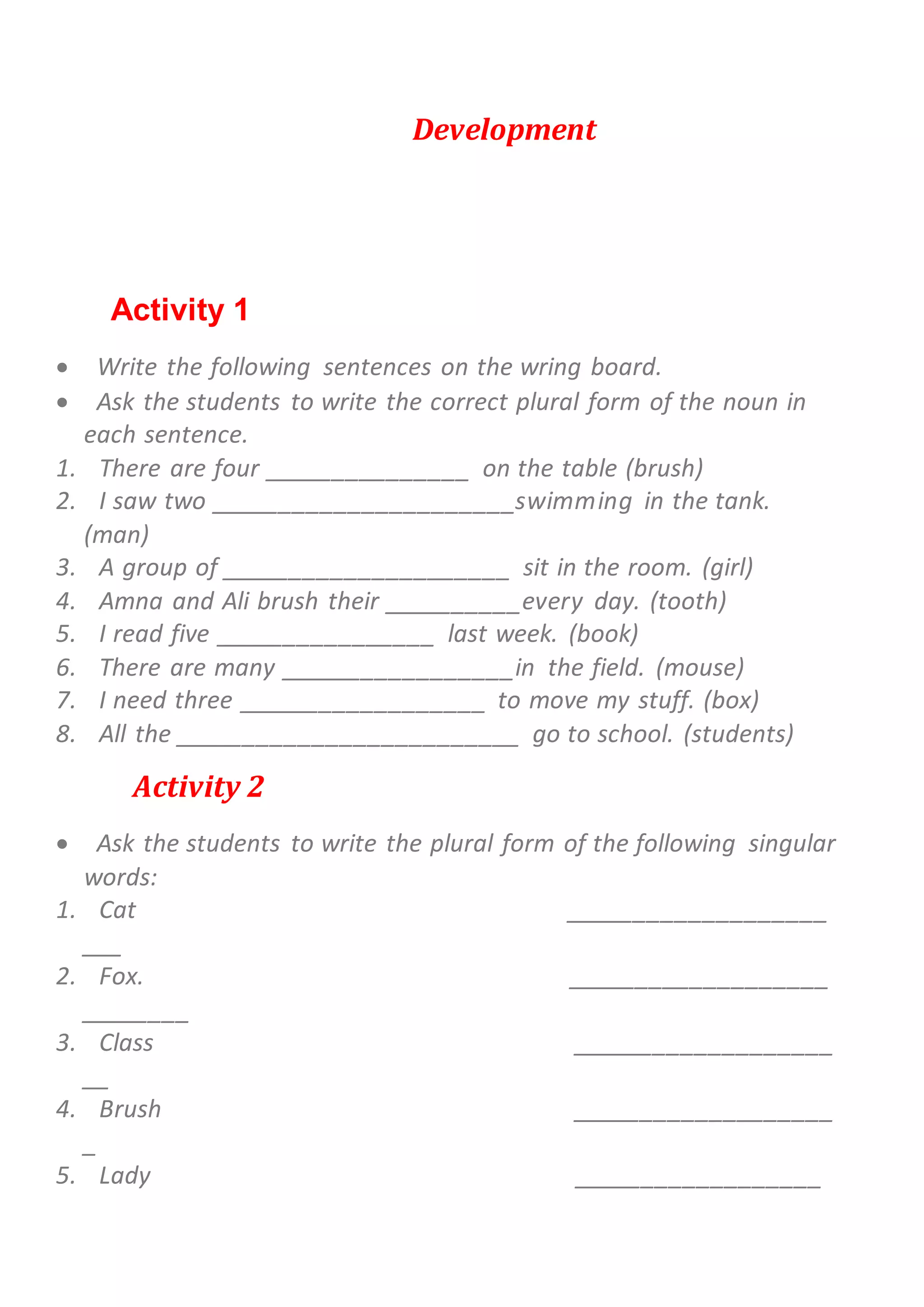 Development
Activity 1
 Write the following sentences on the wring board.
 Ask the students to write the correct plural form of the noun in
each sentence.
1. There are four _______________ on the table (brush)
2. I saw two ______________________swimming in the tank.
(man)
3. A group of _____________________ sit in the room. (girl)
4. Amna and Ali brush their __________every day. (tooth)
5. I read five ________________ last week. (book)
6. There are many _________________in the field. (mouse)
7. I need three __________________ to move my stuff. (box)
8. All the _________________________ go to school. (students)
Activity 2
 Ask the students to write the plural form of the following singular
words:
1. Cat ___________________
___
2. Fox. ___________________
________
3. Class ___________________
__
4. Brush ___________________
_
5. Lady __________________
 