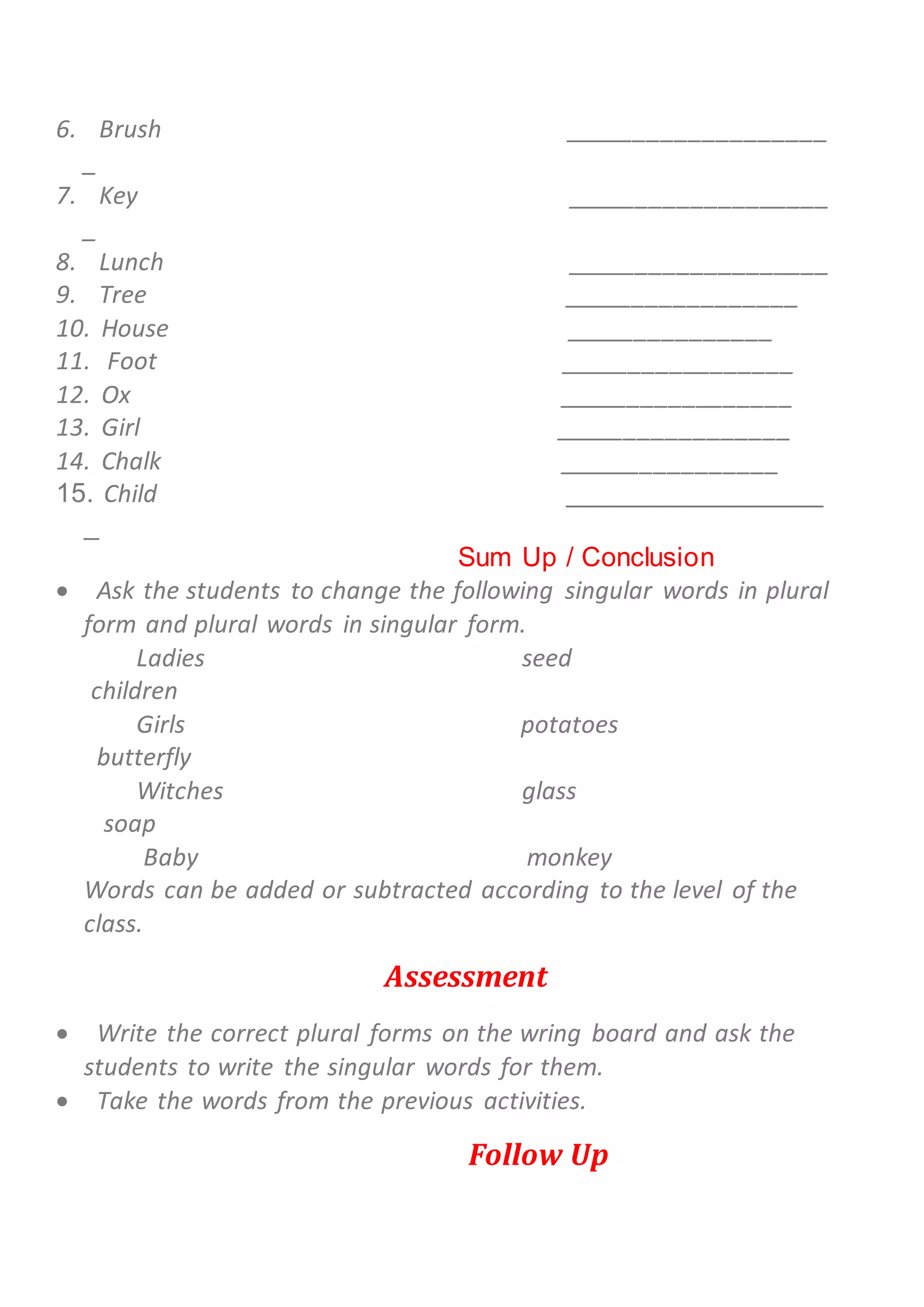 6. Brush ___________________
_
7. Key ___________________
_
8. Lunch ___________________
9. Tree _________________
10. House _______________
11. Foot _________________
12. Ox _________________
13. Girl _________________
14. Chalk ________________
15. Child _________________
_
Sum Up / Conclusion
 Ask the students to change the following singular words in plural
form and plural words in singular form.
Ladies seed
children
Girls potatoes
butterfly
Witches glass
soap
Baby monkey
Words can be added or subtracted according to the level of the
class.
Assessment
 Write the correct plural forms on the wring board and ask the
students to write the singular words for them.
 Take the words from the previous activities.
Follow Up
 