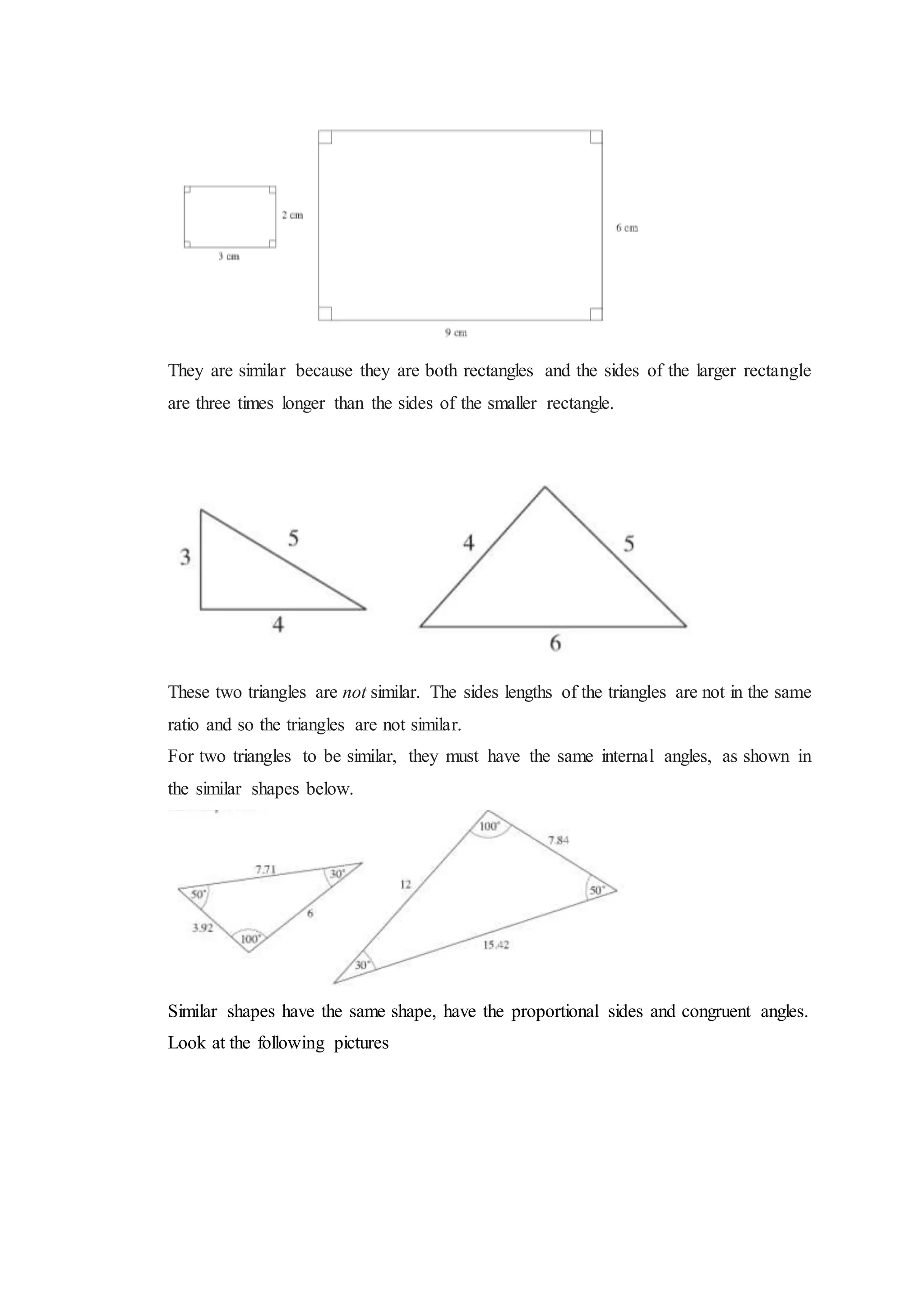 They are similar because they are both rectangles and the sides of the larger rectangle
are three times longer than the sides of the smaller rectangle.
These two triangles are not similar. The sides lengths of the triangles are not in the same
ratio and so the triangles are not similar.
For two triangles to be similar, they must have the same internal angles, as shown in
the similar shapes below.
Similar shapes have the same shape, have the proportional sides and congruent angles.
Look at the following pictures
 
