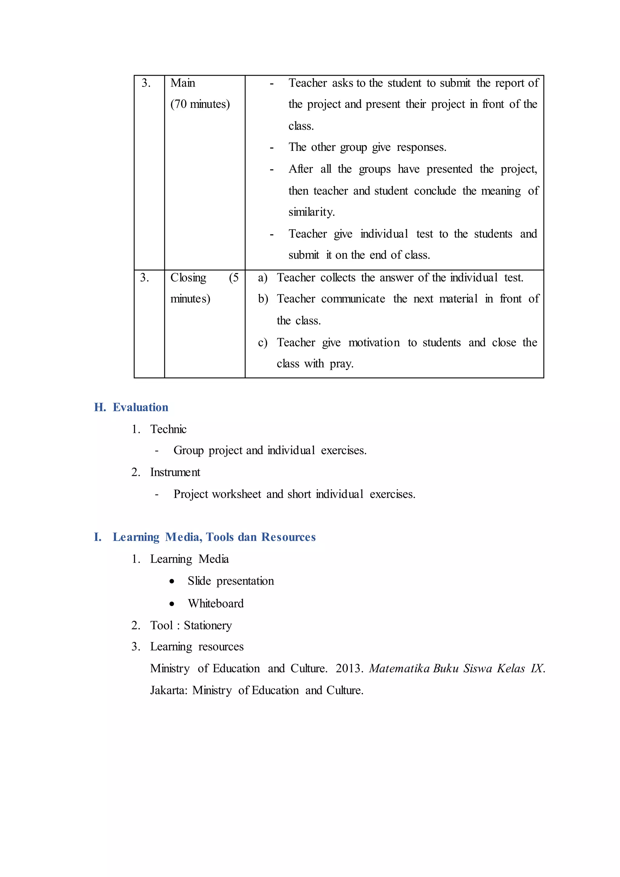 3. Main
(70 minutes)
- Teacher asks to the student to submit the report of
the project and present their project in front of the
class.
- The other group give responses.
- After all the groups have presented the project,
then teacher and student conclude the meaning of
similarity.
- Teacher give individual test to the students and
submit it on the end of class.
3. Closing (5
minutes)
a) Teacher collects the answer of the individual test.
b) Teacher communicate the next material in front of
the class.
c) Teacher give motivation to students and close the
class with pray.
H. Evaluation
1. Technic
- Group project and individual exercises.
2. Instrument
- Project worksheet and short individual exercises.
I. Learning Media, Tools dan Resources
1. Learning Media
 Slide presentation
 Whiteboard
2. Tool : Stationery
3. Learning resources
Ministry of Education and Culture. 2013. Matematika Buku Siswa Kelas IX.
Jakarta: Ministry of Education and Culture.
 
