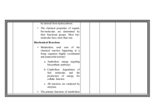 be derived from hydrocarbons.
• The chemical properties of organic
bio-molecules are determined by
their functional groups. Most bio-
molecules have more than one.
Biochemical Reactions
• Metabolism: total sum of the
chemical reaction happening in a
living organism (highly coordinated
and purposeful activity)
a. Anabolism- energy requiring
biosynthetic pathways
b. Catabolism- degradation of
fuel molecules and the
production of energy for
cellular function
c. All reactions are catalyzed by
enzymes
• The primary functions of metabolism
 