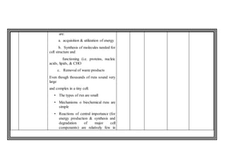 are:
a. acquisition & utilization of energy
b. Synthesis of molecules needed for
cell structure and
functioning (i.e. proteins, nucleic
acids, lipids, & CHO
c. Removal of waste products
Even though thousands of rxns sound very
large
and complex in a tiny cell:
• The types of rxn are small
• Mechanisms o biochemical rxns are
simple
• Reactions of central importance (for
energy production & synthesis and
degradation of major cell
components) are relatively few in
 