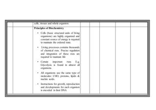 cells, tissues and whole organism
Principles of Biochemistry
• Cells (basic structural units of living
organisms) are highly organized and
constant source of energy is required
to maintain the ordered state.
• Living processes contains thousands
of chemical rxns. Precise regulation
and integration of these rxns are
required to maintain life
• Certain important rxns E.g.
Glycolysis is found in almost all
organisms.
• All organisms use the same type of
molecules: CHO, proteins, lipids &
nucleic acids.
• Instructions for growth, reproduction
and developments for each organism
is encoded in their DNA
 