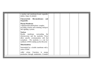 a nucleus and membrane-bound organelles
(plants, fungi, & animals)
Characteristic Bio-membranes and
Organelles
Plasma Membrane
A lipid/protein/carbohydrate complex,
providing a barrier and containing transport
and signaling systems.
Nucleus
Double membrane surrounding the
chromosomes and the nucleolus. Pores
allow specific communication with the
cytoplasm. The nucleolus is a site for
synthesis of RNA making up the ribosome
Mitochondrion
Surrounded by a double membrane with a
series of folds
called cristae. Functions in energy
production through metabolism. Contains
 