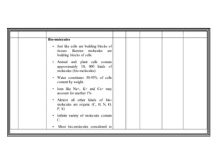 Bio-molecules
• Just like cells are building blocks of
tissues likewise molecules are
building blocks of cells.
• Animal and plant cells contain
approximately 10, 000 kinds of
molecules (bio-molecules)
• Water constitutes 50-95% of cells
content by weight.
• Ions like Na+, K+ and Ca+ may
account for another 1%
• Almost all other kinds of bio-
molecules are organic (C, H, N, O,
P, S)
• Infinite variety of molecules contain
C.
• Most bio-molecules considered to
 