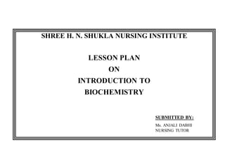 SHREE H. N. SHUKLA NURSING INSTITUTE
LESSON PLAN
ON
INTRODUCTION TO
BIOCHEMISTRY
SUBMITTED BY:
Ms. ANJALI DABHI
NURSING TUTOR
 