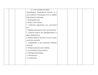 i.e., in the convalescence phase.
Dermatological manifestations observed in a
recent outbreak of chikungunya fever in southern
India include the following4:
1. Maculopapular rash.
2. Blotchy, nasal erythema.
3. Freckle-like pigmentation over centro-facial
area.
4. Flagellate pigmentation on face and extremities.
5. Lichenoid eruption and hyperpigmentation in
photo distributed areas.
6. Multiple aphthous–like ulcers over the scrotum,
crural areas, and axilla.
7. Lymphoedema in acral distribution (bilateral/
unilateral).
8. Multiple ecchymotic spots (children).
9. Vesiculobullous lesions (infants).
10. Subungual haemorrhage.
11. Photourticaria.
12. Acralurticaria.
 