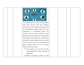 Fever typically last for two days and then abruptly
comes down. However, joint pain, headache,
insomnia, and various degrees of prostration last
for a variable period, usually for about 5 to 7 days.
Chikungunya is a self-limiting disease, and
recovery is the rule, but little mortality has been
reported in the recent outbreaks in southern India.
In July 2006, a team analysed the virus RNA and
determined the genetic changes that have occurred
in various strains of the virus and identified the
genetic sequence which led to the increased
virulence of the recent strains
 The symptoms are most often clinically
indistinguishable from those observed in
dengue fever.
 Indeed, simultaneous isolation of both
 