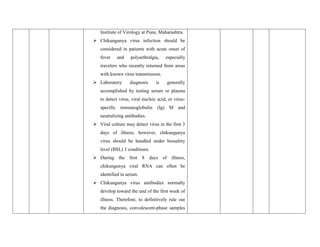 Institute of Virology at Pune, Maharashtra.
 Chikungunya virus infection should be
considered in patients with acute onset of
fever and polyarthralgia, especially
travelers who recently returned from areas
with known virus transmission.
 Laboratory diagnosis is generally
accomplished by testing serum or plasma
to detect virus, viral nucleic acid, or virus-
specific immunoglobulin (Ig) M and
neutralizing antibodies.
 Viral culture may detect virus in the first 3
days of illness; however, chikungunya
virus should be handled under biosafety
level (BSL) 3 conditions.
 During the first 8 days of illness,
chikungunya viral RNA can often be
identified in serum.
 Chikungunya virus antibodies normally
develop toward the end of the first week of
illness. Therefore, to definitively rule out
the diagnosis, convalescent-phase samples
 