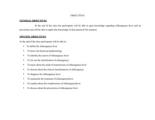 OBJECTIVES
GENERAL OBJECTIVES
At the end of the class the participants will be able to gain knowledge regarding chikungunya fever and its
prevention and will be able to apply that knowledge in their practical life situation.
SPECIFIC OBJECTIVES
At the end of the class participants will be able to:
• To define the chikungunya fever
• To know the historical epidemiology
• To identify the causes of chikungunya fever
• To list out the classification of chikungunya
• To know about the mode of transmission of chikungunya fever
• To discuss about the clinical manifestations of chikungunya
• To diagnose the chikungunya fever
• To enumerate the treatment of chikungunyafever
• To explain about the complications of chikungunyafever
• To discuss about the prevention of chikungunya fever
 