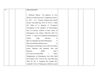 17. BIBLIOGRAPHY
1. Robinson Marion. “An epidemic of virus
disease in southern province, Tanganyika territory,
in 1952 - 53; I. Clinical Features.Trans Royal
Society Trop Med Hyg 1955; 49: 28-32. 2. Shah
KV, Gibbs CJ Jr, Banerjee G. Virological
investigation of the epidemic of haemorrhagic
fever in Calcutta: isolation of three strains of
Chikungunya virus. Indian J Med Res 1964; 52:
676-83. 3. http://www.medindia.netChikungunya
Affects Eight state.htm. 4.
http://en.wikipedia.org/wiki/Chikungunya. 5.
http://timesofindia.indiatimes.com. 6.
Chikungunya and Dengue in the south west Indian
Ocean. Epidemic and Pandemic Alert and
Response (EPR). http://
www.who.int/csr/don/2006. 7. Parik.
Disappearance of chikungunya virus from India
and southern Asia. Trans R Soc Trop Med Hyg
1986; 80: 491. 8. Yergolkar PN, Tandale BV,
Arankalle VAet al. Chikungunya outbreaks caused
 