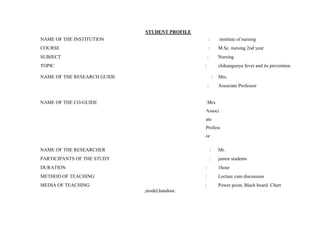 STUDENT PROFILE
NAME OF THE INSTITUTION : institute of nursing
COURSE : M.Sc. nursing 2nd year
SUBJECT : Nursing
TOPIC : chikungunya fever and its prevention
NAME OF THE RESEARCH GUIDE : Mrs.
: Associate Professor
NAME OF THE CO-GUIDE :Mrs.
Associ
ate
Profess
or
NAME OF THE RESEARCHER : Mr.
PARTICIPANTS OF THE STUDY : junior students
DURATION : 1hour
METHOD OF TEACHING : Lecture cum discussion
MEDIA OF TEACHING : Power point, Black board. Chart
,model,handout.
 
