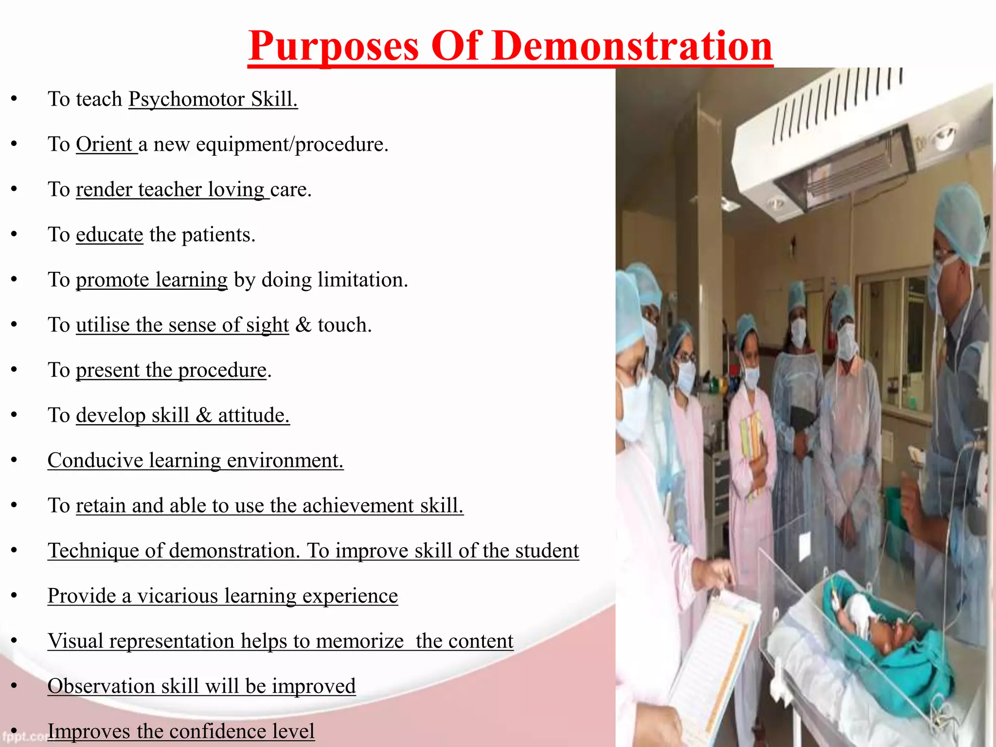 Purposes Of Demonstration
• To teach Psychomotor Skill.
• To Orient a new equipment/procedure.
• To render teacher loving care.
• To educate the patients.
• To promote learning by doing limitation.
• To utilise the sense of sight & touch.
• To present the procedure.
• To develop skill & attitude.
• Conducive learning environment.
• To retain and able to use the achievement skill.
• Technique of demonstration. To improve skill of the student
• Provide a vicarious learning experience
• Visual representation helps to memorize the content
• Observation skill will be improved
• Improves the confidence level
 