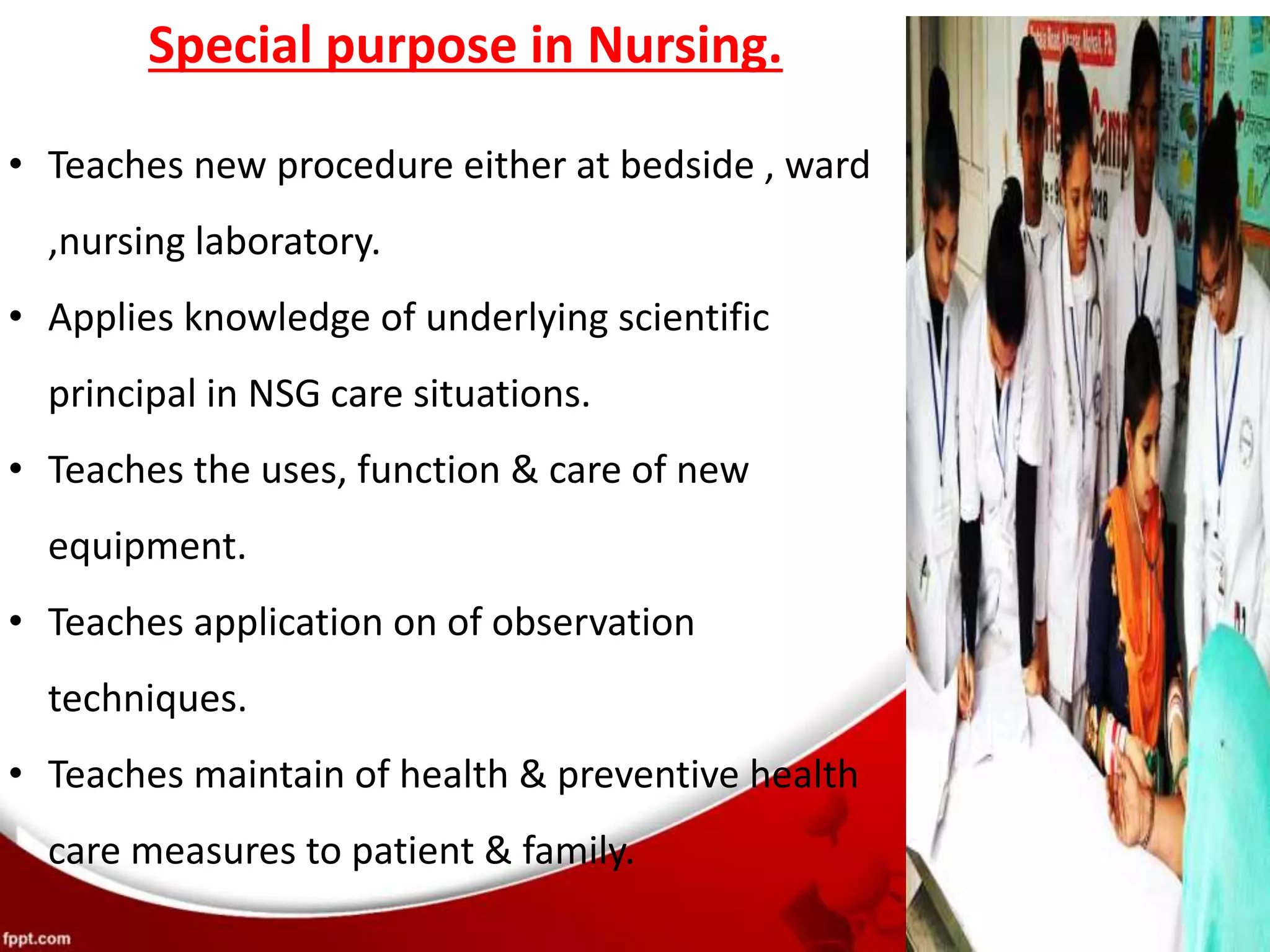 Special purpose in Nursing.
• Teaches new procedure either at bedside , ward
,nursing laboratory.
• Applies knowledge of underlying scientific
principal in NSG care situations.
• Teaches the uses, function & care of new
equipment.
• Teaches application on of observation
techniques.
• Teaches maintain of health & preventive health
care measures to patient & family.
 